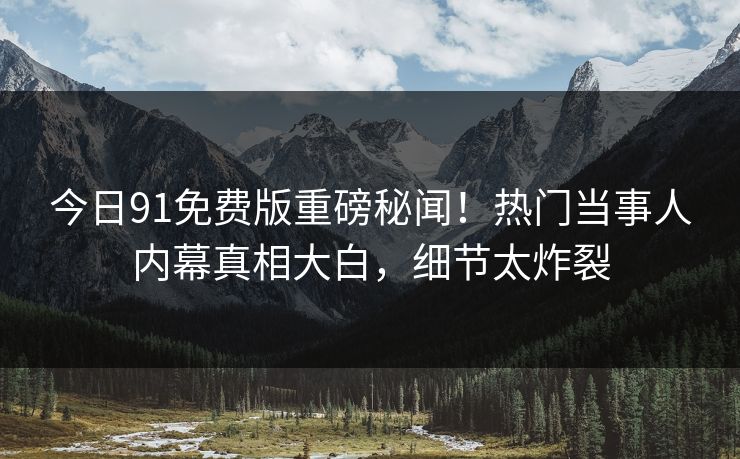 今日91免费版重磅秘闻！热门当事人内幕真相大白，细节太炸裂