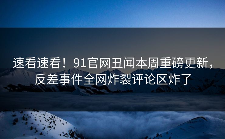速看速看！91官网丑闻本周重磅更新，反差事件全网炸裂评论区炸了