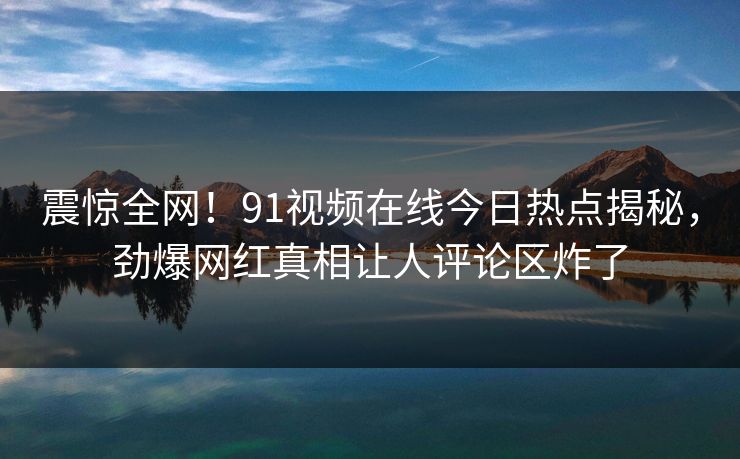 震惊全网！91视频在线今日热点揭秘，劲爆网红真相让人评论区炸了
