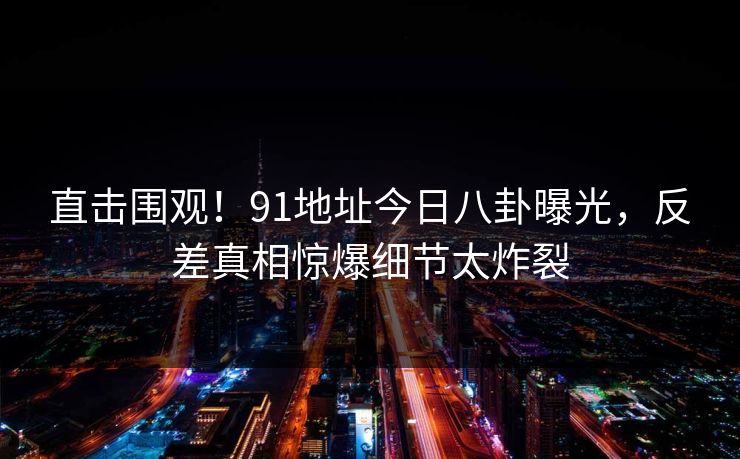 直击围观！91地址今日八卦曝光，反差真相惊爆细节太炸裂