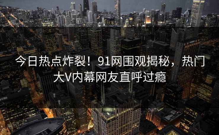今日热点炸裂！91网围观揭秘，热门大V内幕网友直呼过瘾