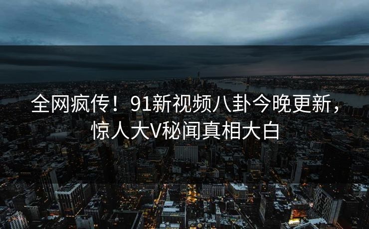 全网疯传！91新视频八卦今晚更新，惊人大V秘闻真相大白