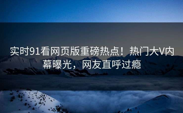 实时91看网页版重磅热点！热门大V内幕曝光，网友直呼过瘾