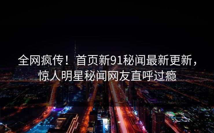 全网疯传！首页新91秘闻最新更新，惊人明星秘闻网友直呼过瘾