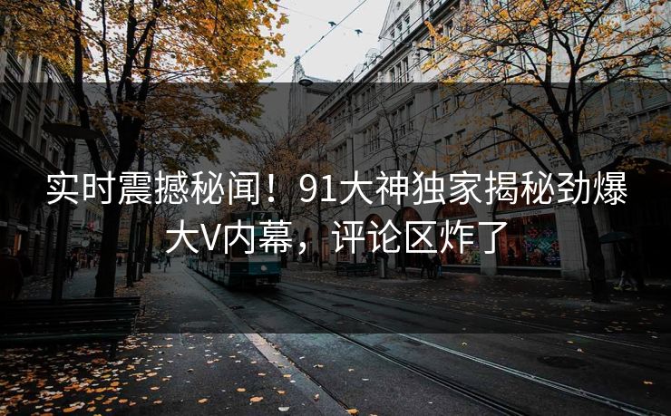 实时震撼秘闻！91大神独家揭秘劲爆大V内幕，评论区炸了