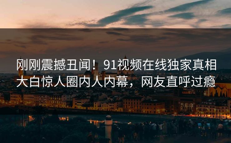 刚刚震撼丑闻！91视频在线独家真相大白惊人圈内人内幕，网友直呼过瘾