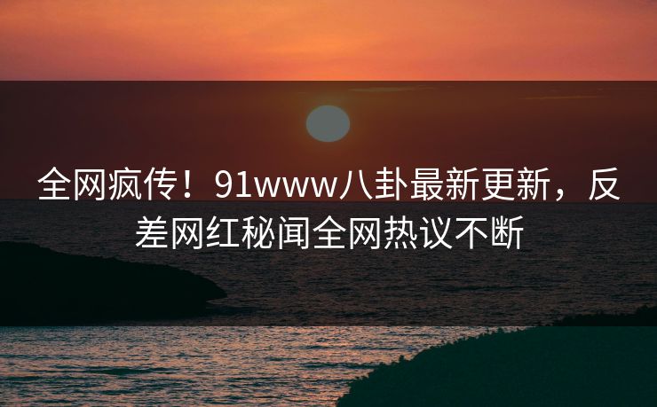 全网疯传！91www八卦最新更新，反差网红秘闻全网热议不断