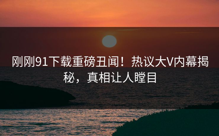 刚刚91下载重磅丑闻！热议大V内幕揭秘，真相让人瞠目