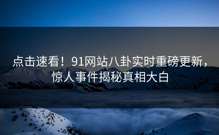 点击速看！91网站八卦实时重磅更新，惊人事件揭秘真相大白
