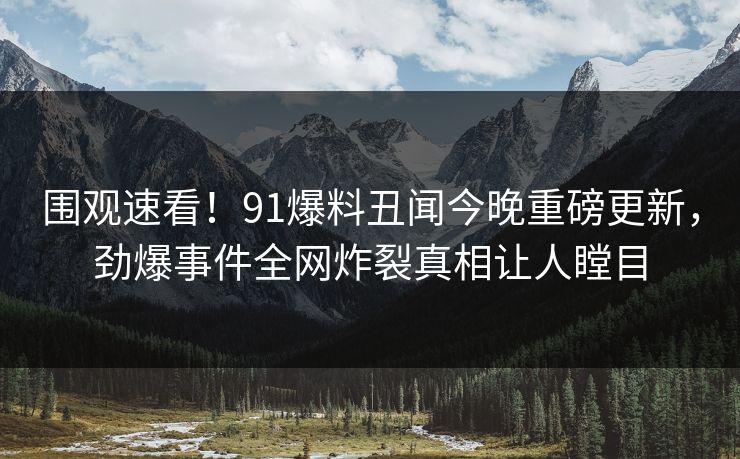 围观速看！91爆料丑闻今晚重磅更新，劲爆事件全网炸裂真相让人瞠目