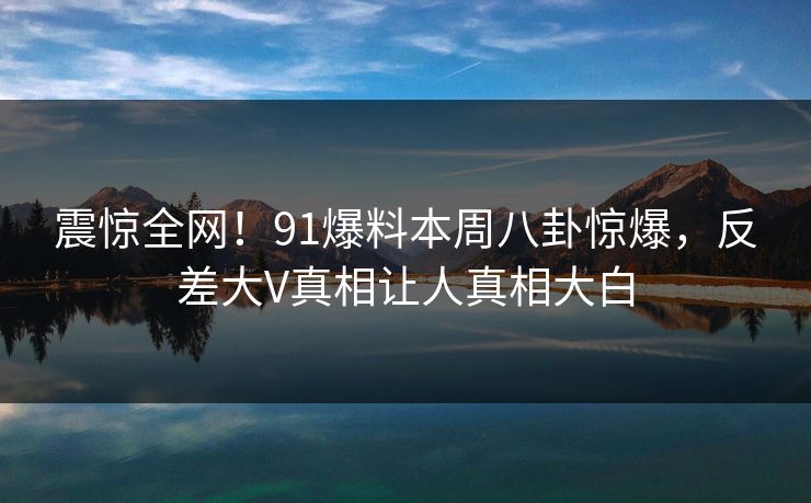 震惊全网！91爆料本周八卦惊爆，反差大V真相让人真相大白