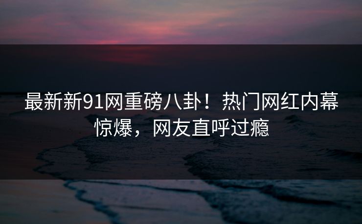 最新新91网重磅八卦！热门网红内幕惊爆，网友直呼过瘾