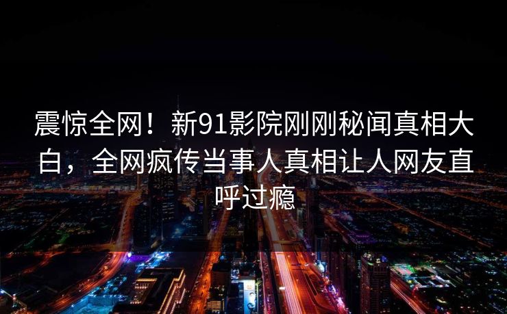 震惊全网！新91影院刚刚秘闻真相大白，全网疯传当事人真相让人网友直呼过瘾
