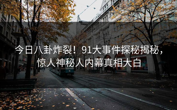 今日八卦炸裂！91大事件探秘揭秘，惊人神秘人内幕真相大白