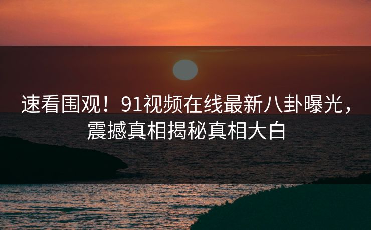 速看围观！91视频在线最新八卦曝光，震撼真相揭秘真相大白