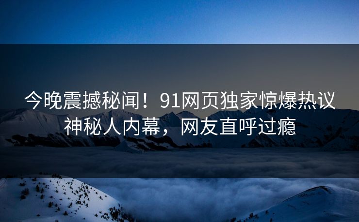 今晚震撼秘闻！91网页独家惊爆热议神秘人内幕，网友直呼过瘾