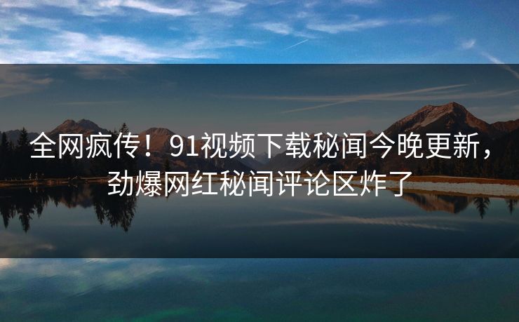 全网疯传！91视频下载秘闻今晚更新，劲爆网红秘闻评论区炸了