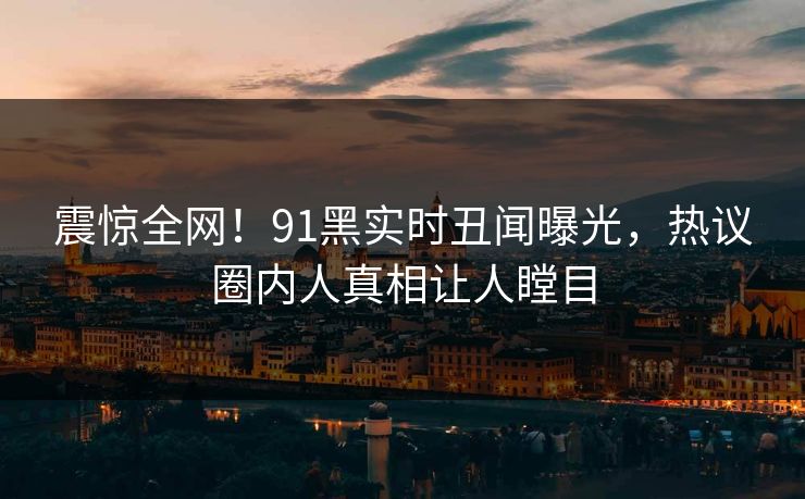 震惊全网！91黑实时丑闻曝光，热议圈内人真相让人瞠目