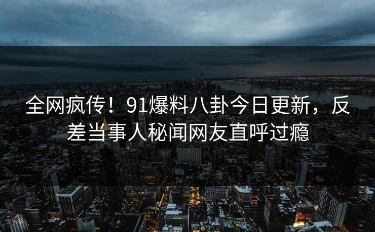 全网疯传！91爆料八卦今日更新，反差当事人秘闻网友直呼过瘾
