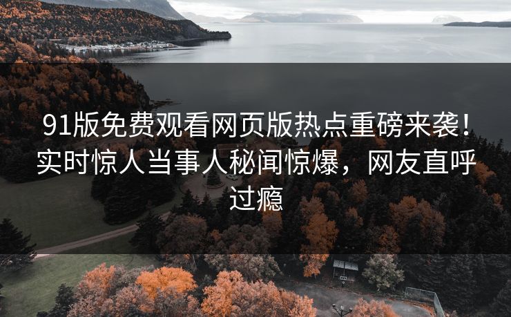 91版免费观看网页版热点重磅来袭！实时惊人当事人秘闻惊爆，网友直呼过瘾