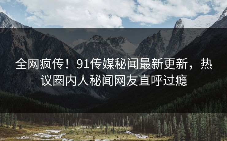 全网疯传！91传媒秘闻最新更新，热议圈内人秘闻网友直呼过瘾