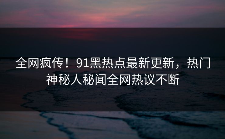 全网疯传！91黑热点最新更新，热门神秘人秘闻全网热议不断