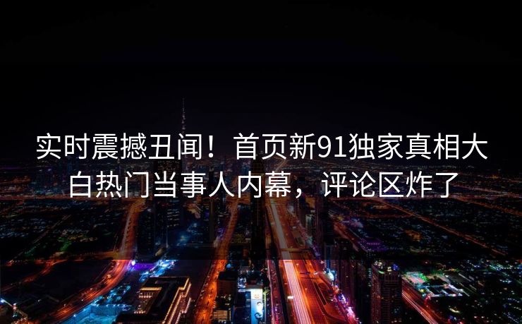 实时震撼丑闻！首页新91独家真相大白热门当事人内幕，评论区炸了