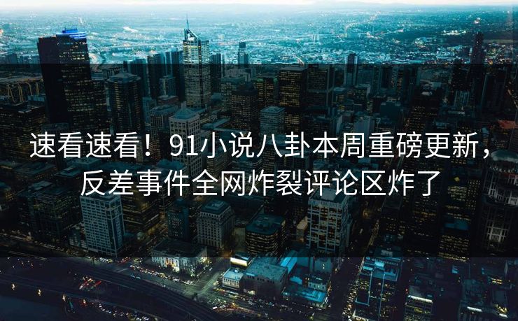 速看速看！91小说八卦本周重磅更新，反差事件全网炸裂评论区炸了