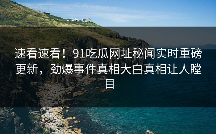 速看速看！91吃瓜网址秘闻实时重磅更新，劲爆事件真相大白真相让人瞠目