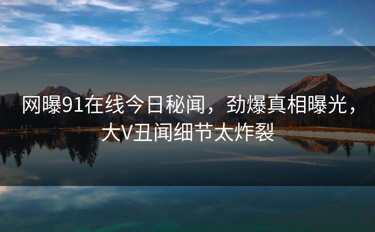 网曝91在线今日秘闻，劲爆真相曝光，大V丑闻细节太炸裂