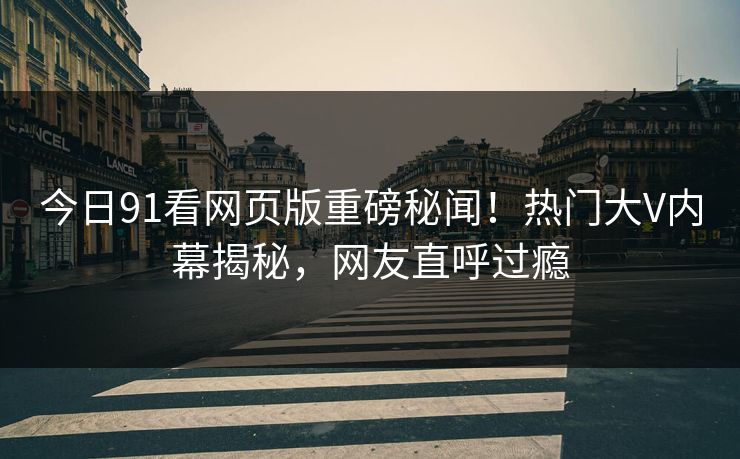 今日91看网页版重磅秘闻！热门大V内幕揭秘，网友直呼过瘾