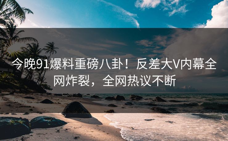 今晚91爆料重磅八卦！反差大V内幕全网炸裂，全网热议不断