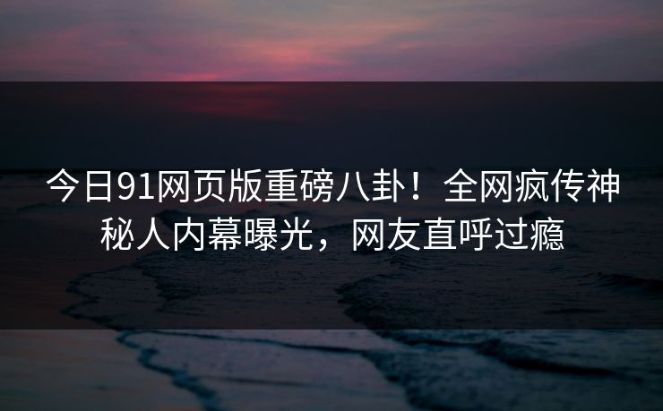 今日91网页版重磅八卦！全网疯传神秘人内幕曝光，网友直呼过瘾
