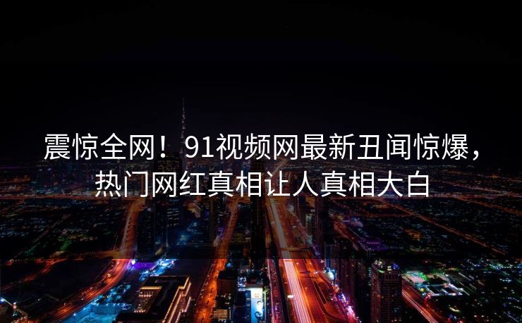震惊全网！91视频网最新丑闻惊爆，热门网红真相让人真相大白