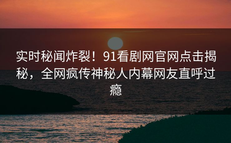 实时秘闻炸裂！91看剧网官网点击揭秘，全网疯传神秘人内幕网友直呼过瘾