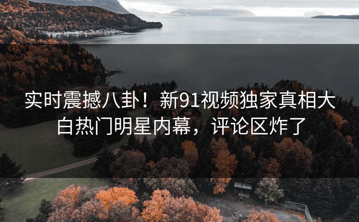 实时震撼八卦！新91视频独家真相大白热门明星内幕，评论区炸了