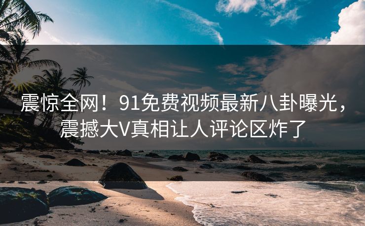 震惊全网！91免费视频最新八卦曝光，震撼大V真相让人评论区炸了