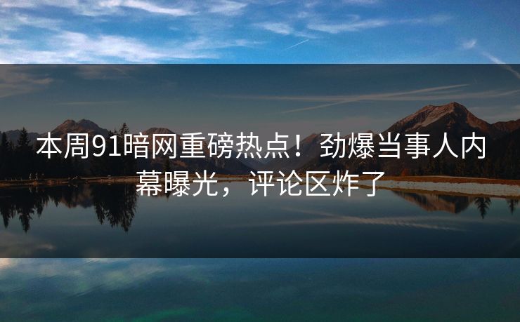 本周91暗网重磅热点！劲爆当事人内幕曝光，评论区炸了