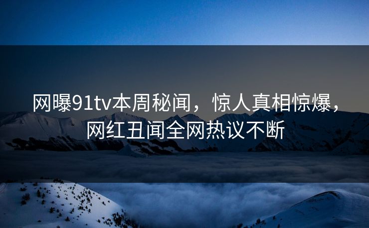 网曝91tv本周秘闻，惊人真相惊爆，网红丑闻全网热议不断