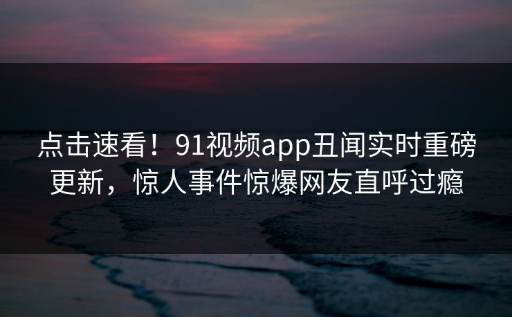 点击速看！91视频app丑闻实时重磅更新，惊人事件惊爆网友直呼过瘾
