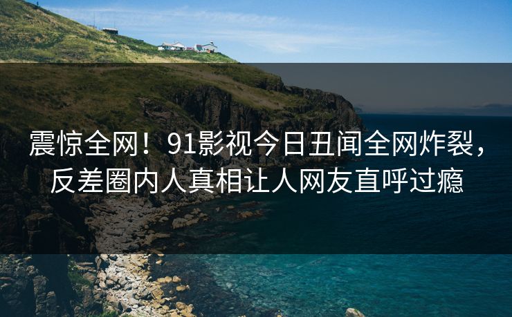 震惊全网！91影视今日丑闻全网炸裂，反差圈内人真相让人网友直呼过瘾
