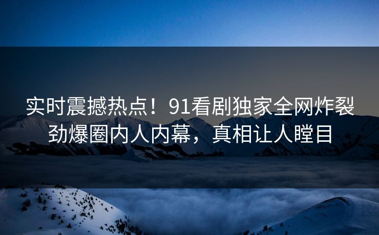 实时震撼热点！91看剧独家全网炸裂劲爆圈内人内幕，真相让人瞠目