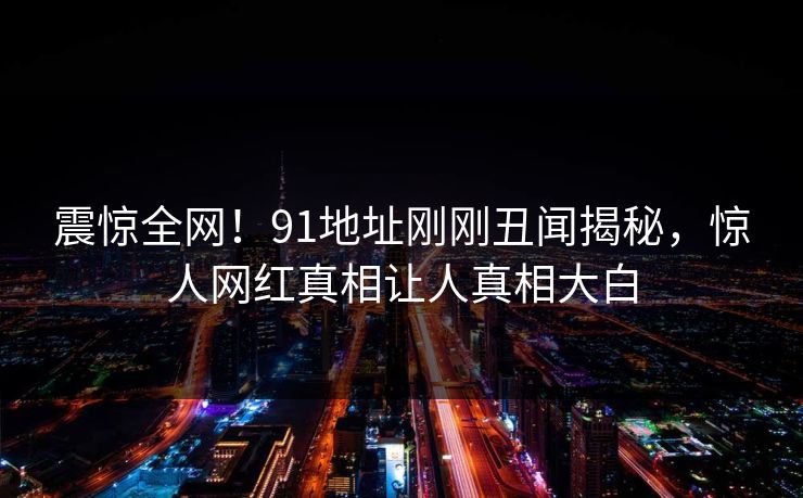 震惊全网！91地址刚刚丑闻揭秘，惊人网红真相让人真相大白