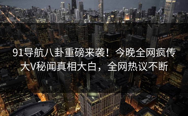 91导航八卦重磅来袭！今晚全网疯传大V秘闻真相大白，全网热议不断