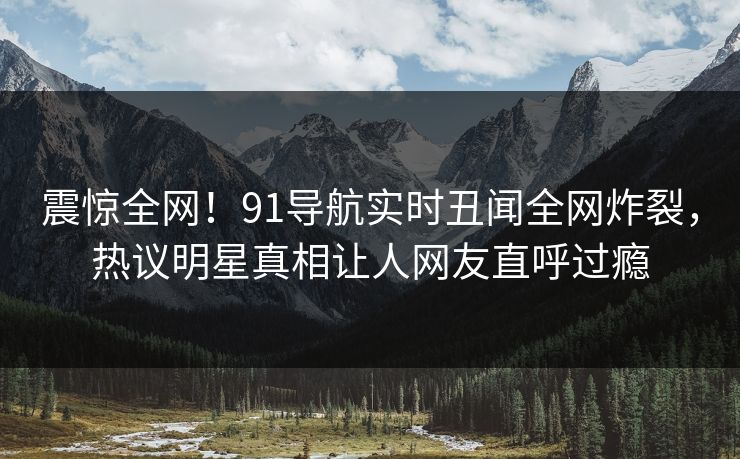震惊全网！91导航实时丑闻全网炸裂，热议明星真相让人网友直呼过瘾