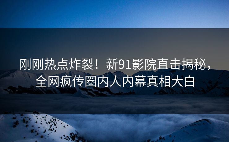 刚刚热点炸裂！新91影院直击揭秘，全网疯传圈内人内幕真相大白