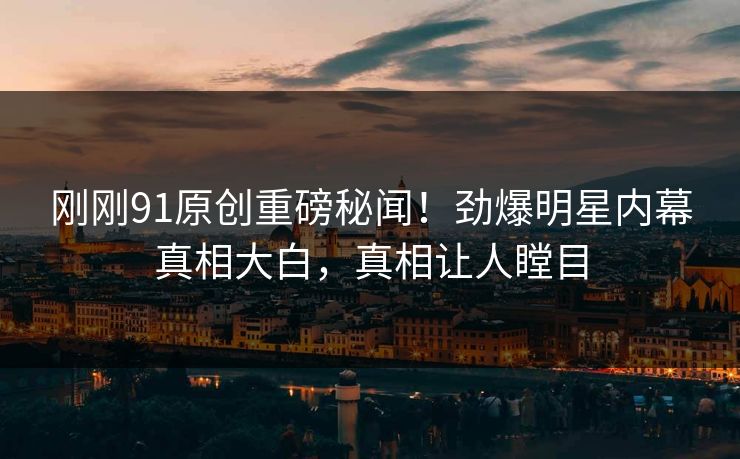 刚刚91原创重磅秘闻！劲爆明星内幕真相大白，真相让人瞠目