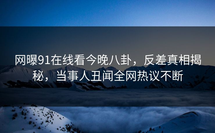 网曝91在线看今晚八卦，反差真相揭秘，当事人丑闻全网热议不断