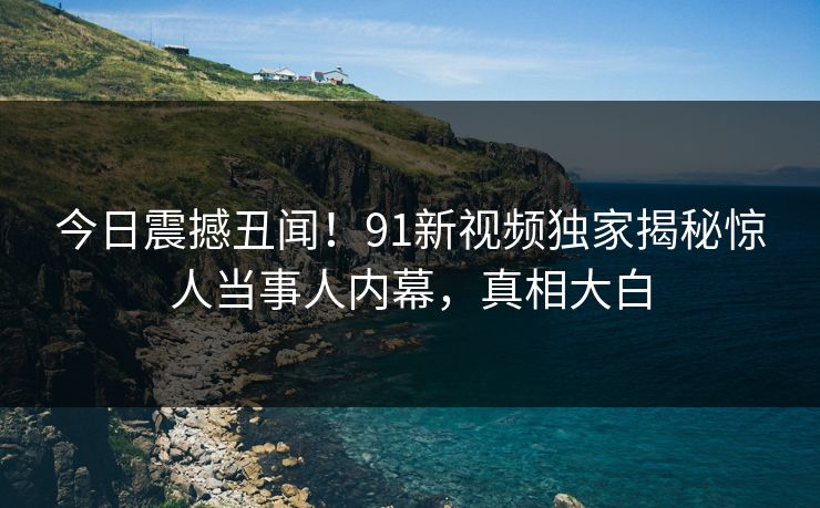 今日震撼丑闻！91新视频独家揭秘惊人当事人内幕，真相大白