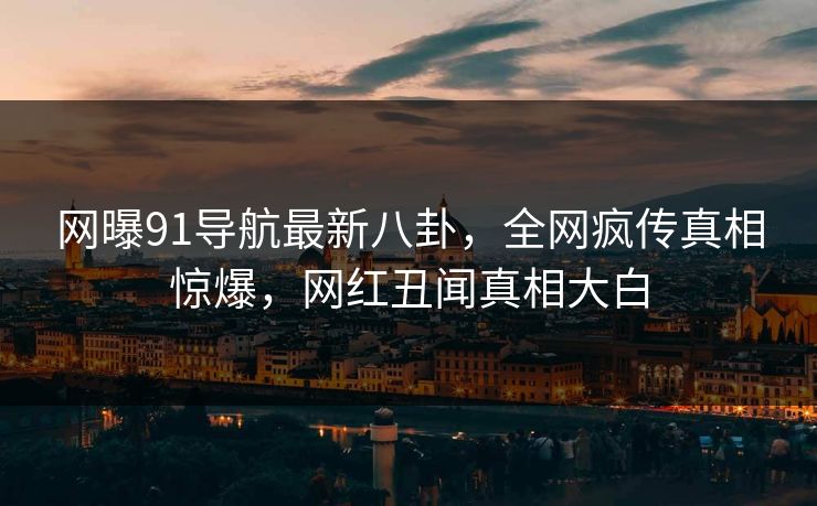 网曝91导航最新八卦，全网疯传真相惊爆，网红丑闻真相大白
